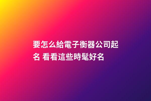 要怎么給電子衡器公司起名 看看這些時髦好名-第1張-公司起名-玄機派